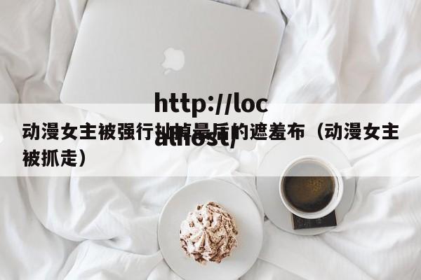 动漫女主被强行扯掉最后的遮羞布(动漫女主被抓走)